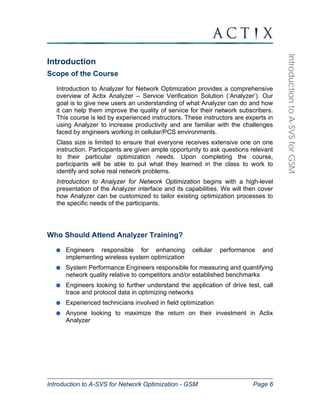Introduction to A-SVS for Network Optimization - GSM Page 6 
Introduction to A-SVS for GSM 
Introduction 
Scope of the Course 
Introduction to Analyzer for Network Optimization provides a comprehensive 
overview of Actix Analyzer – Service Verification Solution (‘Analyzer’). Our 
goal is to give new users an understanding of what Analyzer can do and how 
it can help them improve the quality of service for their network subscribers. 
This course is led by experienced instructors. These instructors are experts in 
using Analyzer to increase productivity and are familiar with the challenges 
faced by engineers working in cellular/PCS environments. 
Class size is limited to ensure that everyone receives extensive one on one 
instruction. Participants are given ample opportunity to ask questions relevant 
to their particular optimization needs. Upon completing the course, 
participants will be able to put what they learned in the class to work to 
identify and solve real network problems. 
Introduction to Analyzer for Network Optimization begins with a high-level 
presentation of the Analyzer interface and its capabilities. We will then cover 
how Analyzer can be customized to tailor existing optimization processes to 
the specific needs of the participants. 
Who Should Attend Analyzer Training? 
Engineers responsible for enhancing cellular performance and 
implementing wireless system optimization 
System Performance Engineers responsible for measuring and quantifying 
network quality relative to competitors and/or established benchmarks 
Engineers looking to further understand the application of drive test, call 
trace and protocol data in optimizing networks 
Experienced technicians involved in field optimization 
Anyone looking to maximize the return on their investment in Actix 
Analyzer 
 