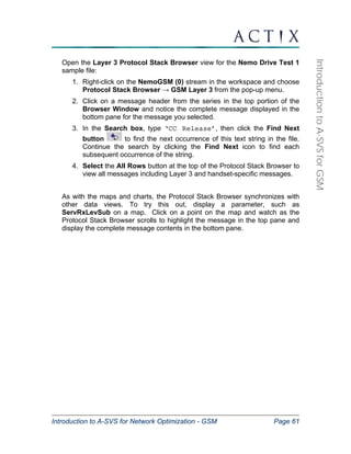 Introduction to A-SVS for Network Optimization - GSM Page 61 
Introduction to A-SVS for GSM 
Open the Layer 3 Protocol Stack Browser view for the Nemo Drive Test 1 
sample file: 
1. Right-click on the NemoGSM (0) stream in the workspace and choose 
Protocol Stack Browser → GSM Layer 3 from the pop-up menu. 
2. Click on a message header from the series in the top portion of the 
Browser Window and notice the complete message displayed in the 
bottom pane for the message you selected. 
3. In the Search box, type ‘CC Release’, then click the Find Next 
button to find the next occurrence of this text string in the file. 
Continue the search by clicking the Find Next icon to find each 
subsequent occurrence of the string. 
4. Select the All Rows button at the top of the Protocol Stack Browser to 
view all messages including Layer 3 and handset-specific messages. 
As with the maps and charts, the Protocol Stack Browser synchronizes with 
other data views. To try this out, display a parameter, such as 
ServRxLevSub on a map. Click on a point on the map and watch as the 
Protocol Stack Browser scrolls to highlight the message in the top pane and 
display the complete message contents in the bottom pane. 
 
