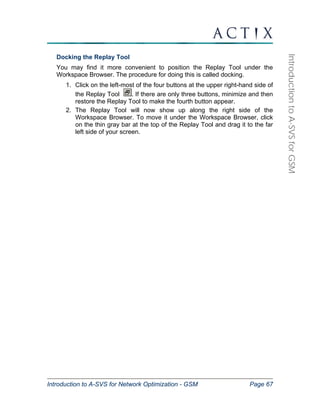 Introduction to A-SVS for Network Optimization - GSM Page 67 
Introduction to A-SVS for GSM 
Docking the Replay Tool 
You may find it more convenient to position the Replay Tool under the 
Workspace Browser. The procedure for doing this is called docking. 
1. Click on the left-most of the four buttons at the upper right-hand side of 
the Replay Tool . If there are only three buttons, minimize and then 
restore the Replay Tool to make the fourth button appear. 
2. The Replay Tool will now show up along the right side of the 
Workspace Browser. To move it under the Workspace Browser, click 
on the thin gray bar at the top of the Replay Tool and drag it to the far 
left side of your screen. 
 