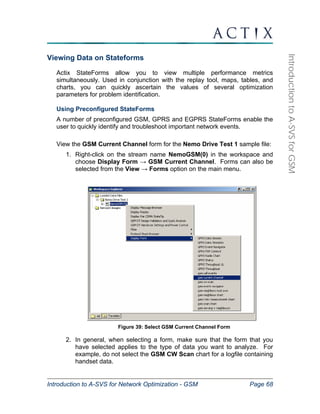 Introduction to A-SVS for Network Optimization - GSM Page 68 
Introduction to A-SVS for GSM 
Viewing Data on Stateforms 
Actix StateForms allow you to view multiple performance metrics 
simultaneously. Used in conjunction with the replay tool, maps, tables, and 
charts, you can quickly ascertain the values of several optimization 
parameters for problem identification. 
Using Preconfigured StateForms 
A number of preconfigured GSM, GPRS and EGPRS StateForms enable the 
user to quickly identify and troubleshoot important network events. 
View the GSM Current Channel form for the Nemo Drive Test 1 sample file: 
1. Right-click on the stream name NemoGSM(0) in the workspace and 
choose Display Form → GSM Current Channel. Forms can also be 
selected from the View → Forms option on the main menu. 
Figure 39: Select GSM Current Channel Form 
2. In general, when selecting a form, make sure that the form that you 
have selected applies to the type of data you want to analyze. For 
example, do not select the GSM CW Scan chart for a logfile containing 
handset data. 
 