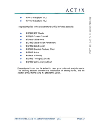 Introduction to A-SVS for Network Optimization - GSM Page 72 
Introduction to A-SVS for GSM 
GPRS Throughput (DL) 
GPRS Throughput (UL) 
The preconfigured forms available for EGPRS drive test data are: 
EGPRS BEP Charts 
EGPRS Current Channel 
EGPRS Data Events 
EGPRS Data Session Parameters 
EGPRS Data Session 
EGPRS Downlink Analysis Chart 
EGPRS Status 
EGPRS Summary 
EGPRS Throughput Charts 
EGPRS Uplink Analysis Chart 
Preconfigured forms can be edited to meet your individual analysis needs. 
The following sections describe the modification of existing forms, and the 
creation of new forms using the Stateforms Editor. 
 