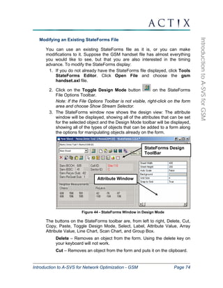 StateForms Design 
ToolBar 
Attribute Window 
Introduction to A-SVS for Network Optimization - GSM Page 74 
Introduction to A-SVS for GSM 
Modifying an Existing StateForms File 
You can use an existing StateForms file as it is, or you can make 
modifications to it. Suppose the GSM handset file has almost everything 
you would like to see, but that you are also interested in the timing 
advance. To modify the StateForms display: 
1. If you do not already have the StateForms file displayed, click Tools 
StateForms Editor. Click Open File and choose the gsm 
handset.axl file. 
2. Click on the Toggle Design Mode button on the StateForms 
File Options Toolbar. 
Note: If the File Options Toolbar is not visible, right-click on the form 
area and choose Show Stream Selector. 
3. The StateForms window now shows the design view: The attribute 
window will be displayed, showing all of the attributes that can be set 
for the selected object and the Design Mode toolbar will be displayed, 
showing all of the types of objects that can be added to a form along 
the options for manipulating objects already on the form. 
Figure 44 - StateForms Window in Design Mode 
The buttons on the StateForms toolbar are, from left to right, Delete, Cut, 
Copy, Paste, Toggle Design Mode, Select, Label, Attribute Value, Array 
Attribute Value, Line Chart, Scan Chart, and Group Box. 
Delete – Removes an object from the form. Using the delete key on 
your keyboard will not work. 
Cut – Removes an object from the form and puts it on the clipboard. 
 