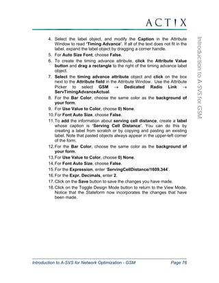 Introduction to A-SVS for Network Optimization - GSM Page 76 
Introduction to A-SVS for GSM 
4. Select the label object, and modify the Caption in the Attribute 
Window to read ‘Timing Advance’. If all of the text does not fit in the 
label, expand the label object by dragging a corner handle. 
5. For Auto Size Font, choose False. 
6. To create the timing advance attribute, click the Attribute Value 
button and drag a rectangle to the right of the timing advance label 
object. 
7. Select the timing advance attribute object and click on the box 
next to the Attribute field in the Attribute Window. Use the Attribute 
Picker to select GSM → Dedicated Radio Link → 
ServTimingAdvanceActual. 
8. For the Bar Color, choose the same color as the background of 
your form. 
9. For Use Value to Color, choose 0) None. 
10. For Font Auto Size, choose False. 
11. To add the information about serving cell distance, create a label 
whose caption is ‘Serving Cell Distance’. You can do this by 
creating a label from scratch or by copying and pasting an existing 
label. Note that pasted objects always appear in the upper-left corner 
of the form. 
12. For the Bar Color, choose the same color as the background of 
your form. 
13. For Use Value to Color, choose 0) None. 
14. For Font Auto Size, choose False. 
15. For the Expression, enter ‘ServingCellDistance/1609.344’. 
16. For the Expr. Decimals, enter 2. 
17. Click on the Save button to save the changes you have made. 
18. Click on the Toggle Design Mode button to return to the View Mode. 
Notice that the Stateform now incorporates the changes that have 
been made. 
 