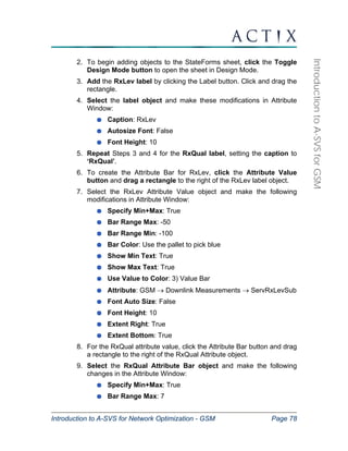 Introduction to A-SVS for Network Optimization - GSM Page 78 
Introduction to A-SVS for GSM 
2. To begin adding objects to the StateForms sheet, click the Toggle 
Design Mode button to open the sheet in Design Mode. 
3. Add the RxLev label by clicking the Label button. Click and drag the 
rectangle. 
4. Select the label object and make these modifications in Attribute 
Window: 
Caption: RxLev 
Autosize Font: False 
Font Height: 10 
5. Repeat Steps 3 and 4 for the RxQual label, setting the caption to 
‘RxQual’. 
6. To create the Attribute Bar for RxLev, click the Attribute Value 
button and drag a rectangle to the right of the RxLev label object. 
7. Select the RxLev Attribute Value object and make the following 
modifications in Attribute Window: 
Specify Min+Max: True 
Bar Range Max: -50 
Bar Range Min: -100 
Bar Color: Use the pallet to pick blue 
Show Min Text: True 
Show Max Text: True 
Use Value to Color: 3) Value Bar 
Attribute: GSM → Downlink Measurements → ServRxLevSub 
Font Auto Size: False 
Font Height: 10 
Extent Right: True 
Extent Bottom: True 
8. For the RxQual attribute value, click the Attribute Bar button and drag 
a rectangle to the right of the RxQual Attribute object. 
9. Select the RxQual Attribute Bar object and make the following 
changes in the Attribute Window: 
Specify Min+Max: True 
Bar Range Max: 7 
 