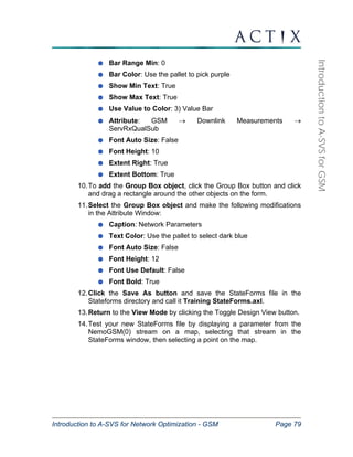 Introduction to A-SVS for Network Optimization - GSM Page 79 
Introduction to A-SVS for GSM 
Bar Range Min: 0 
Bar Color: Use the pallet to pick purple 
Show Min Text: True 
Show Max Text: True 
Use Value to Color: 3) Value Bar 
Attribute: GSM → Downlink Measurements → 
ServRxQualSub 
Font Auto Size: False 
Font Height: 10 
Extent Right: True 
Extent Bottom: True 
10. To add the Group Box object, click the Group Box button and click 
and drag a rectangle around the other objects on the form. 
11. Select the Group Box object and make the following modifications 
in the Attribute Window: 
Caption: Network Parameters 
Text Color: Use the pallet to select dark blue 
Font Auto Size: False 
Font Height: 12 
Font Use Default: False 
Font Bold: True 
12. Click the Save As button and save the StateForms file in the 
Stateforms directory and call it Training StateForms.axl. 
13. Return to the View Mode by clicking the Toggle Design View button. 
14. Test your new StateForms file by displaying a parameter from the 
NemoGSM(0) stream on a map, selecting that stream in the 
StateForms window, then selecting a point on the map. 
 