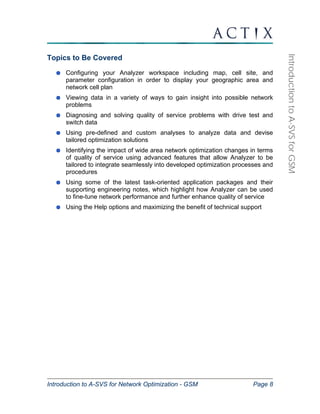 Introduction to A-SVS for Network Optimization - GSM Page 8 
Introduction to A-SVS for GSM 
Topics to Be Covered 
Configuring your Analyzer workspace including map, cell site, and 
parameter configuration in order to display your geographic area and 
network cell plan 
Viewing data in a variety of ways to gain insight into possible network 
problems 
Diagnosing and solving quality of service problems with drive test and 
switch data 
Using pre-defined and custom analyses to analyze data and devise 
tailored optimization solutions 
Identifying the impact of wide area network optimization changes in terms 
of quality of service using advanced features that allow Analyzer to be 
tailored to integrate seamlessly into developed optimization processes and 
procedures 
Using some of the latest task-oriented application packages and their 
supporting engineering notes, which highlight how Analyzer can be used 
to fine-tune network performance and further enhance quality of service 
Using the Help options and maximizing the benefit of technical support 
 