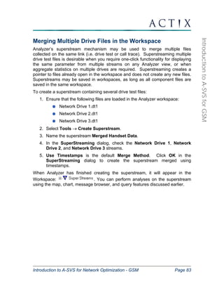Introduction to A-SVS for Network Optimization - GSM Page 83 
Introduction to A-SVS for GSM 
Merging Multiple Drive Files in the Workspace 
Analyzer’s superstream mechanism may be used to merge multiple files 
collected on the same link (i.e. drive test or call trace). Superstreaming multiple 
drive test files is desirable when you require one-click functionality for displaying 
the same parameter from multiple streams on any Analyzer view, or when 
aggregate statistics on multiple drives are required. Superstreaming creates a 
pointer to files already open in the workspace and does not create any new files. 
Superstreams may be saved in workspaces, as long as all component files are 
saved in the same workspace. 
To create a superstream containing several drive test files: 
1. Ensure that the following files are loaded in the Analyzer workspace: 
Network Drive 1.dt1 
Network Drive 2.dt1 
Network Drive 3.dt1 
2. Select Tools → Create Superstream. 
3. Name the superstream Merged Handset Data. 
4. In the SuperStreaming dialog, check the Network Drive 1, Network 
Drive 2, and Network Drive 3 streams. 
5. Use Timestamps is the default Merge Method. Click OK in the 
SuperStreaming dialog to create the superstream merged using 
timestamps. 
When Analyzer has finished creating the superstream, it will appear in the 
Workspace: . You can perform analyses on the superstream 
using the map, chart, message browser, and query features discussed earlier. 
 