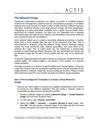 Introduction to A-SVS for Network Optimization - GSM Page 84 
Introduction to A-SVS for GSM 
The Network Image 
Frequently, optimization engineers are asked to provide a complete network 
overview for management, customer service, and planning purposes. A complete 
network drive may consist of a large number of data files from different sources, 
that when combined include a very large amount of data. All of the parameters, 
messaging, and other information available from a logfile may be helpful when 
performing an in-depth analysis, but when you are interested only in general 
information about the state of your network, this information may not be worth the 
time required to load and manipulate it. 
Actix Analyzer allows you to create a composite database consisting of multiple 
drives that is much smaller than the sum of the individual drive files. This is 
accomplished in Analyzer using the Network Image feature. Network Images 
extract the most commonly used network parameters and store them in an 
external file (*.dat). This is useful when you are performing a system-wide 
analysis or benchmarking activity. Because only key parameters are saved into 
the Network Image file, this file is much smaller than the sum of its component 
files. 
A network image populated with data is saved as a separate, smaller file from the 
original logfile. The original logfile is not altered in the creation of a network 
image repository. 
The data contained in a network image file differs from normal logfiles, in that the 
image file contains only the parameters specified and is binned according to the 
image definition. Network image files are pre-configured by Actix. Please contact 
Actix technical support for any specific requests for network image templates. 
Use a Pre-Configured Template to Create a New Network 
Image 
Assume you were asked to combine four logfiles representing a day’s worth 
of driving by four different engineers. We will create a network image to 
consolidate the data into one reasonably sized file: 
1. Create a network image by selecting Network Image → Create Network 
Image from the main Analyzer menu. 
2. For the name, enter ‘Cluster Level Data’. 
3. Select the GSM → Handset → Location Binned (5 sec) Image, then 
click OK. This will create a network image of the data sets that is binned 
based on location with a grid size of three arc seconds. 
 