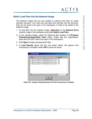 Introduction to A-SVS for Network Optimization - GSM Page 86 
Introduction to A-SVS for GSM 
Batch Load Files Into the Network Image 
The Network Image that you just created is nothing more than an empty 
directory structure. You must now add data from log files into this structure. 
Files do not need to be open in the workspace in order to be added to the 
Network Image. 
1. To load files into the network image, right-click on the Network Drive 
network image in the workspace and select Batch Load Files. 
2. In the resulting dialog, select the following files located in C:Program 
FilesActixAnalyzerData Files (Note: Unlike with the superstream, 
these files DO NOT need to be open in the workspace). 
3. Click Open to begin processing the files. 
4. A Load Results report, like the one shown below, will appear once 
processing is complete. Select OK to close the report. 
Figure 49 - Analyzer Dialog Showing That File Processing is Complete 
 
