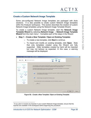 Introduction to A-SVS for Network Optimization - GSM Page 88 
Introduction to A-SVS for GSM 
Create a Custom Network Image Template 
Some pre-configured Network Image templates are packaged with Actix 
solutions. It is also possible to create custom Network Image templates 
within the Analyzer workspace. This section describes the creation of custom 
Network Image templates using the Network Image Template Wizard. 
To create a custom Network Image template, start the Network Image 
Template Wizard by selecting Network Image → Network Image Template 
Wizard from the main menu1. Complete each of the steps in the Wizard: 
• Step 1 – Create a New Template / Open an Existing Template: 
o To create a new template, click Next to continue. 
o To import and modify an existing template, click Open. Note 
that only templates created using the Wizard are fully 
supported. Older templates created by hand will be imported 
but may not behave as expected. In this case, a warning 
message will be displayed. 
Figure 50 – Create a New Template / Open an Existing Template 
1 If you plan to include any Queries in your custom Network Image template, ensure that the 
Queries are available in the workspace before beginning this procedure. 
 
