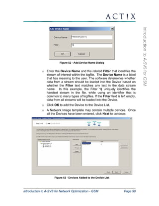 Introduction to A-SVS for Network Optimization - GSM Page 90 
Introduction to A-SVS for GSM 
Figure 52 - Add Device Name Dialog 
o Enter the Device Name and the related Filter that identifies the 
stream of interest within the logfile. The Device Name is a label 
that has meaning to the user. The software determines whether 
data from a stream should be loaded into the Device based on 
whether the Filter text matches any text in the data stream 
name. In this example, the Filter 1) uniquely identifies the 
handset stream in the file, while using an identifier that is 
common to many types of logfiles. If the Filter field is left empty, 
data from all streams will be loaded into the Device. 
o Click OK to add the Device to the Device List. 
o A Network Image template may contain multiple devices. Once 
all the Devices have been entered, click Next to continue. 
Figure 53 - Devices Added to the Device List 
 