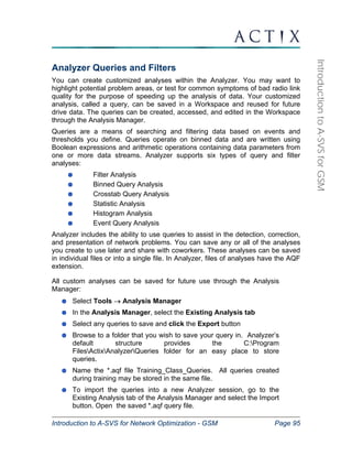 Introduction to A-SVS for Network Optimization - GSM Page 95 
Introduction to A-SVS for GSM 
Analyzer Queries and Filters 
You can create customized analyses within the Analyzer. You may want to 
highlight potential problem areas, or test for common symptoms of bad radio link 
quality for the purpose of speeding up the analysis of data. Your customized 
analysis, called a query, can be saved in a Workspace and reused for future 
drive data. The queries can be created, accessed, and edited in the Workspace 
through the Analysis Manager. 
Queries are a means of searching and filtering data based on events and 
thresholds you define. Queries operate on binned data and are written using 
Boolean expressions and arithmetic operations containing data parameters from 
one or more data streams. Analyzer supports six types of query and filter 
analyses: 
Filter Analysis 
Binned Query Analysis 
Crosstab Query Analysis 
Statistic Analysis 
Histogram Analysis 
Event Query Analysis 
Analyzer includes the ability to use queries to assist in the detection, correction, 
and presentation of network problems. You can save any or all of the analyses 
you create to use later and share with coworkers. These analyses can be saved 
in individual files or into a single file. In Analyzer, files of analyses have the AQF 
extension. 
All custom analyses can be saved for future use through the Analysis 
Manager: 
Select Tools → Analysis Manager 
In the Analysis Manager, select the Existing Analysis tab 
Select any queries to save and click the Export button 
Browse to a folder that you wish to save your query in. Analyzer’s 
default structure provides the C:Program 
FilesActixAnalyzerQueries folder for an easy place to store 
queries. 
Name the *.aqf file Training_Class_Queries. All queries created 
during training may be stored in the same file. 
To import the queries into a new Analyzer session, go to the 
Existing Analysis tab of the Analysis Manager and select the Import 
button. Open the saved *.aqf query file. 
 