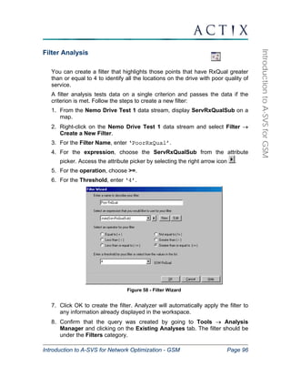 Introduction to A-SVS for Network Optimization - GSM Page 96 
Introduction to A-SVS for GSM 
Filter Analysis 
You can create a filter that highlights those points that have RxQual greater 
than or equal to 4 to identify all the locations on the drive with poor quality of 
service. 
A filter analysis tests data on a single criterion and passes the data if the 
criterion is met. Follow the steps to create a new filter: 
1. From the Nemo Drive Test 1 data stream, display ServRxQualSub on a 
map. 
2. Right-click on the Nemo Drive Test 1 data stream and select Filter → 
Create a New Filter. 
3. For the Filter Name, enter ‘PoorRxQual’. 
4. For the expression, choose the ServRxQualSub from the attribute 
picker. Access the attribute picker by selecting the right arrow icon . 
5. For the operation, choose >=. 
6. For the Threshold, enter ‘4’. 
Figure 58 - Filter Wizard 
7. Click OK to create the filter. Analyzer will automatically apply the filter to 
any information already displayed in the workspace. 
8. Confirm that the query was created by going to Tools → Analysis 
Manager and clicking on the Existing Analyses tab. The filter should be 
under the Filters category. 
 
