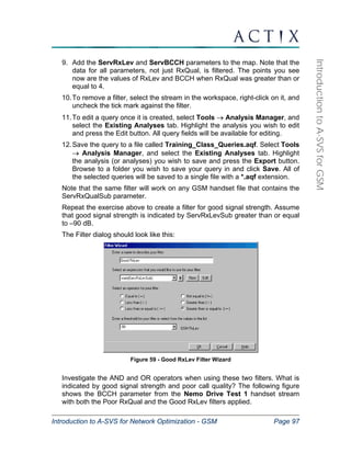 Introduction to A-SVS for Network Optimization - GSM Page 97 
Introduction to A-SVS for GSM 
9. Add the ServRxLev and ServBCCH parameters to the map. Note that the 
data for all parameters, not just RxQual, is filtered. The points you see 
now are the values of RxLev and BCCH when RxQual was greater than or 
equal to 4. 
10. To remove a filter, select the stream in the workspace, right-click on it, and 
uncheck the tick mark against the filter. 
11. To edit a query once it is created, select Tools → Analysis Manager, and 
select the Existing Analyses tab. Highlight the analysis you wish to edit 
and press the Edit button. All query fields will be available for editing. 
12. Save the query to a file called Training_Class_Queries.aqf. Select Tools 
→ Analysis Manager, and select the Existing Analyses tab. Highlight 
the analysis (or analyses) you wish to save and press the Export button. 
Browse to a folder you wish to save your query in and click Save. All of 
the selected queries will be saved to a single file with a *.aqf extension. 
Note that the same filter will work on any GSM handset file that contains the 
ServRxQualSub parameter. 
Repeat the exercise above to create a filter for good signal strength. Assume 
that good signal strength is indicated by ServRxLevSub greater than or equal 
to –90 dB. 
The Filter dialog should look like this: 
Figure 59 - Good RxLev Filter Wizard 
Investigate the AND and OR operators when using these two filters. What is 
indicated by good signal strength and poor call quality? The following figure 
shows the BCCH parameter from the Nemo Drive Test 1 handset stream 
with both the Poor RxQual and the Good RxLev filters applied. 
 