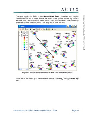 Introduction to A-SVS for Network Optimization - GSM Page 99 
Introduction to A-SVS for GSM 
You can apply this filter to the Nemo Drive Test 1 handset and display 
ServRxLevSub on a map. There are only a few points served by distant 
sectors. You can zoom in on these points, then use the Select cursor to show 
the lines to cells for each point. That map would look like this: 
Figure 62 - Distant Server Filter Results With Lines To Cells Displayed 
Save all of the filters you have created to the Training_Class_Queries.aqf 
file. 
 