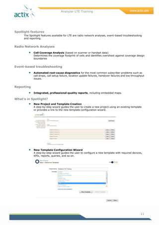 Analyzer LTE Training
11
Spotlight features
The Spotlight features available for LTE are radio network analyses, event-based troubleshooting
and reporting.
Radio Network Analyses
 Cell Coverage Analysis (based on scanner or handset data)
Determines the coverage footprint of cells and identifies overshoot against coverage design
boundaries
Event-based troubleshooting
 Automated root-cause diagnostics for the most common subscriber problems such as
call drops, call setup failure, location update failures, handover failures and low throughput
issues.
Reporting
 Integrated, professional-quality reports, including embedded maps.
What’s in Spotlight?
 New Project and Template Creation
A step-by-step wizard guides the user to create a new project using an existing template
or provides a link to the new template configuration wizard.
 New Template Configuration Wizard
A step-by-step wizard guides the user to configure a new template with required devices,
KPIs, reports, queries, and so on.
 