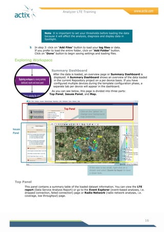 Analyzer LTE Training
16
Note It is important to set your thresholds before loading the data
because it will affect the analysis, diagnosis and display data in
Spotlight.
5 In step 3: click on ―Add Files‖ button to load your log files or data.
If you prefer to load the entire folder, click on ―Add Folder‖ button.
Click on ―Done‖ button to begin saving settings and loading files.
Exploring Workspace
Summary Dashboard
After the data is loaded, an overview page or Summary Dashboard is
displayed. A Summary Dashboard shows an overview of the data loaded
in the current Repository project on a per device basis. If you have
configured multiple devices during the template configuration phase, a
separate tab per device will appear in the dashboard.
As you can see below, this page is divided into three parts:
Top Panel, Issues Panel, and Map.
Top Panel
This panel contains a summary table of the loaded dataset information. You can view the LTE
report (Data Service Analysis Report) or go to the Event Explorer (event-based analyses, i.e.
dropped connection, failed connection) page or Radio Network (radio network analyses, i.e.
coverage, low throughput) page.
If the view is too small, right-click on a
stream and select Zoom to layer to have
a closer look.
Click on the “globe” to
change your background
map properties
Top Panel
Issues
Panel
Map
 