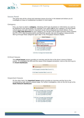 Analyzer LTE Training
20
Issues Panel
This panel lists all the critical and important issues occurring in the dataset and allows you to
investigate an issue or troubleshoot a problem in more detail.
Category
First, you have to select a category, indicating which type of analysis or information you want to
be displayed on the issues panel. For example if you select LTE as your category, all event-based
critical issues and radio network‘s important issues will be displayed (as shown below). If you
choose DSA Task Summary as your category, you will get a list of tasks summary which contains
the FTP, HTTP, Web browsing Uplink and Downlink success rate and throughput measurements.
We‘ll go through these categories again later in the Throughput Analysis chapter.
Critical Issues
The critical issues section provides an overview and the link to the drive in terms of failure
events. To investigate the KPIs and the cause of the dropped connection, click on the link to go to
the Event Dashboard.
Important Issues
On the other hand, the important issues section provides an overview and the link to the
corresponding radio network analysis page. For further investigation, click on the link to go to the
Radio Network Dashboard.
 