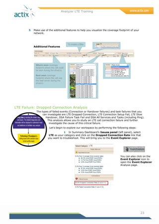 Analyzer LTE Training
23
5 Make use of the additional features to help you visualize the coverage footprint of your
network.
Additional Features
LTE Failure: Dropped Connection Analysis
The types of failed events (Connection or Handover failures) and task failures that you
can investigate are LTE Dropped Connection, LTE Connection Setup Fail, LTE Slow
Handover, DSA Failure Task Fail and DSA All Services and Tasks (including Ping).
This analysis allows you to study an LTE call connection failure and further
investigate the cause of this critical failure.
Let‘s begin to explore our workspace by performing the following steps:
1 In Summary Dashboard‘s Issues panel (left panel), select
LTE as your category and click on the Dropped Connection Rate link that
you want to troubleshoot. This will bring you to the Event Explorer page.
You can also click on the
Event Explorer icon to
open the Event Explorer
Analysis page.
Where seen coverage
footprint where the cell could
be seen during the drive(s).
Best seen coverage
footprint where the cell was
the best server during the
drive(s).
To create a filter
 