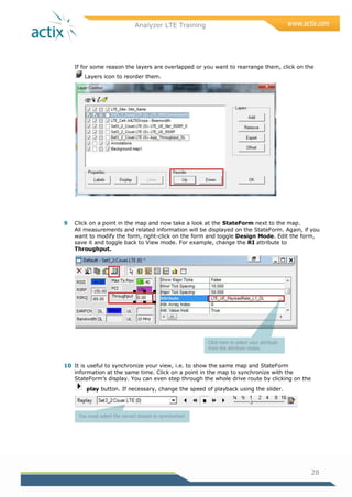 Analyzer LTE Training
28
If for some reason the layers are overlapped or you want to rearrange them, click on the
Layers icon to reorder them.
9 Click on a point in the map and now take a look at the StateForm next to the map.
All measurements and related information will be displayed on the StateForm. Again, if you
want to modify the form, right-click on the form and toggle Design Mode. Edit the form,
save it and toggle back to View mode. For example, change the RI attribute to
Throughput.
10 It is useful to synchronize your view, i.e. to show the same map and StateForm
information at the same time. Click on a point in the map to synchronize with the
StateForm‘s display. You can even step through the whole drive route by clicking on the
play button. If necessary, change the speed of playback using the slider.
Click here to select your attribute
from the attribute nodes.
You must select the correct stream to synchronize!
 