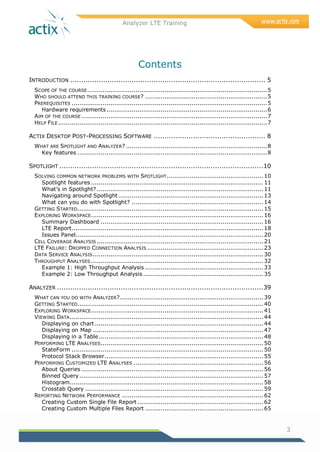 Analyzer LTE Training
3
Contents
INTRODUCTION ......................................................................................... 5
SCOPE OF THE COURSE.............................................................................................5
WHO SHOULD ATTEND THIS TRAINING COURSE? ...............................................................5
PREREQUISITES .....................................................................................................5
Hardware requirements...................................................................................6
AIM OF THE COURSE ................................................................................................7
HELP FILE............................................................................................................7
ACTIX DESKTOP POST-PROCESSING SOFTWARE ................................................... 8
WHAT ARE SPOTLIGHT AND ANALYZER? .........................................................................8
Key features ..................................................................................................8
SPOTLIGHT .............................................................................................10
SOLVING COMMON NETWORK PROBLEMS WITH SPOTLIGHT.................................................. 10
Spotlight features ......................................................................................... 11
What‘s in Spotlight? ...................................................................................... 11
Navigating around Spotlight........................................................................... 13
What can you do with Spotlight? .................................................................... 14
GETTING STARTED................................................................................................ 15
EXPLORING WORKSPACE......................................................................................... 16
Summary Dashboard .................................................................................... 16
LTE Report................................................................................................... 18
Issues Panel................................................................................................. 20
CELL COVERAGE ANALYSIS ...................................................................................... 21
LTE FAILURE: DROPPED CONNECTION ANALYSIS ............................................................ 23
DATA SERVICE ANALYSIS........................................................................................ 30
THROUGHPUT ANALYSES ......................................................................................... 32
Example 1: High Throughput Analysis ............................................................. 33
Example 2: Low Throughput Analysis .............................................................. 35
ANALYZER ..............................................................................................39
WHAT CAN YOU DO WITH ANALYZER?.......................................................................... 39
GETTING STARTED................................................................................................ 40
EXPLORING WORKSPACE......................................................................................... 41
VIEWING DATA.................................................................................................... 44
Displaying on chart ....................................................................................... 44
Displaying on Map ........................................................................................ 47
Displaying in a Table..................................................................................... 48
PERFORMING LTE ANALYSES.................................................................................... 50
StateForm ................................................................................................... 50
Protocol Stack Browser.................................................................................. 55
PERFORMING CUSTOMIZED LTE ANALYSES ................................................................... 56
About Queries .............................................................................................. 56
Binned Query............................................................................................... 57
Histogram.................................................................................................... 58
Crosstab Query ............................................................................................ 59
REPORTING NETWORK PERFORMANCE ......................................................................... 62
Creating Custom Single File Report ................................................................. 62
Creating Custom Multiple Files Report ............................................................. 65
 