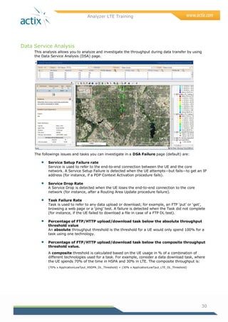 Analyzer LTE Training
30
Data Service Analysis
This analysis allows you to analyze and investigate the throughput during data transfer by using
the Data Service Analysis (DSA) page.
The followings issues and tasks you can investigate in a DSA Failure page (default) are:
 Service Setup Failure rate
Service is used to refer to the end-to-end connection between the UE and the core
network. A Service Setup Failure is detected when the UE attempts—but fails—to get an IP
address (for instance, if a PDP Context Activation procedure fails).
 Service Drop Rate
A Service Drop is detected when the UE loses the end-to-end connection to the core
network (for instance, after a Routing Area Update procedure failure).
 Task Failure Rate
Task is used to refer to any data upload or download; for example, an FTP ‗put‘ or ‗get‘,
browsing a web page or a ‗ping‘ test. A failure is detected when the Task did not complete
(for instance, if the UE failed to download a file in case of a FTP DL test).
 Percentage of FTP/HTTP upload/download task below the absolute throughput
threshold value
An absolute throughput threshold is the threshold for a UE would only spend 100% for a
task using one technology.
 Percentage of FTP/HTTP upload/download task below the composite throughput
threshold value.
A composite threshold is calculated based on the UE usage in % of a combination of
different technologies used for a task. For example, consider a data download task, where
the UE spends 70% of the time in HSPA and 30% in LTE. The composite throughput is:
(70% x ApplicationLowTput_HSDPA_DL_Threshold) + (30% x ApplicationLowTput_LTE_DL_Threshold)
 