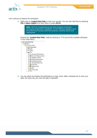 Analyzer LTE Training
42
Let‘s continue to explore the workspace:
1 Right-click on Loaded Data Files to load your log files. You can also load files by selecting
File  Open Logfile from Main Menu or press Ctrl-O.
Note We‘ll be troubleshooting the same dropped connection
(previously diagnosed in Spotlight). In the following chapters you‘ll
be performing manual/customize analyses, creating reports and
repositories.
Expand the ―Loaded Data Files‖ node by clicking on to see all the available attributes
in your data file(s).
2 You can select and display the attribute(s) on map, chart, table, workbook etc to view your
data, the same way you view the data in Spotlight.
 