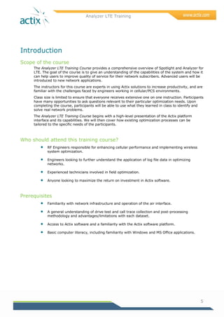Analyzer LTE Training
5
Introduction
Scope of the course
The Analyzer LTE Training Course provides a comprehensive overview of Spotlight and Analyzer for
LTE. The goal of the course is to give an understanding of the capabilities of the system and how it
can help users to improve quality of service for their network subscribers. Advanced users will be
introduced to new network applications.
The instructors for this course are experts in using Actix solutions to increase productivity, and are
familiar with the challenges faced by engineers working in cellular/PCS environments.
Class size is limited to ensure that everyone receives extensive one on one instruction. Participants
have many opportunities to ask questions relevant to their particular optimization needs. Upon
completing the course, participants will be able to use what they learned in class to identify and
solve real network problems.
The Analyzer LTE Training Course begins with a high-level presentation of the Actix platform
interface and its capabilities. We will then cover how existing optimization processes can be
tailored to the specific needs of the participants.
Who should attend this training course?
 RF Engineers responsible for enhancing cellular performance and implementing wireless
system optimization.
 Engineers looking to further understand the application of log file data in optimizing
networks.
 Experienced technicians involved in field optimization.
 Anyone looking to maximize the return on investment in Actix software.
Prerequisites
 Familiarity with network infrastructure and operation of the air interface.
 A general understanding of drive test and call trace collection and post-processing
methodology and advantages/limitations with each dataset.
 Access to Actix software and a familiarity with the Actix software platform.
 Basic computer literacy, including familiarity with Windows and MS Office applications.
 