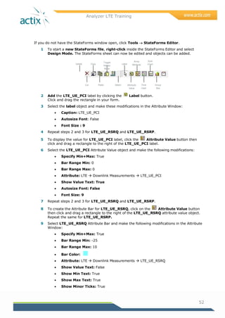 Analyzer LTE Training
52
If you do not have the StateForms window open, click Tools  StateForms Editor.
1 To start a new StateForms file, right-click inside the StateForms Editor and select
Design Mode. The StateForms sheet can now be edited and objects can be added.
2 Add the LTE_UE_PCI label by clicking the Label button.
Click and drag the rectangle in your form.
3 Select the label object and make these modifications in the Attribute Window:
 Caption: LTE_UE_PCI
 Autosize Font: False
 Font Size : 9
4 Repeat steps 2 and 3 for LTE_UE_RSRQ and LTE_UE_RSRP.
5 To display the value for LTE_UE_PCI label, click the Attribute Value button then
click and drag a rectangle to the right of the LTE_UE_PCI label.
6 Select the LTE_UE_PCI Attribute Value object and make the following modifications:
 Specify Min+Max: True
 Bar Range Min: 0
 Bar Range Max: 0
 Attribute: LTE  Downlink Measurements  LTE_UE_PCI
 Show Value Text: True
 Autosize Font: False
 Font Size: 9
7 Repeat steps 2 and 3 for LTE_UE_RSRQ and LTE_UE_RSRP.
8 To create the Attribute Bar for LTE_UE_RSRQ, click on the Attribute Value button
then click and drag a rectangle to the right of the LTE_UE_RSRQ attribute value object.
Repeat the same for LTE_UE_RSRP.
9 Select LTE_UE_RSRQ Attribute Bar and make the following modifications in the Attribute
Window:
 Specify Min+Max: True
 Bar Range Min: -25
 Bar Range Max: 10
 Bar Color:
 Attribute: LTE  Downlink Measurements  LTE_UE_RSRQ
 Show Value Text: False
 Show Min Text: True
 Show Max Text: True
 Show Minor Ticks: True
Delete Copy
Toggle
Design
Mode
Label
Array
Attribute
Scan
Chart
Cut Paste Select Attribute
Value
Time
chart
Group
Box
 