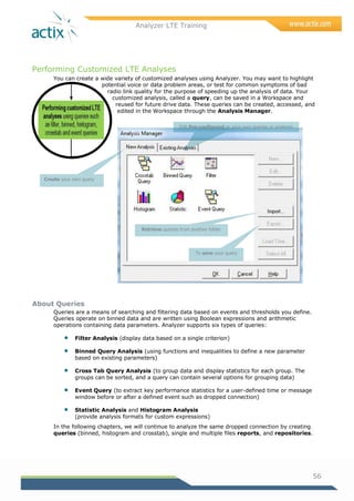 Analyzer LTE Training
56
Performing Customized LTE Analyses
You can create a wide variety of customized analyses using Analyzer. You may want to highlight
potential voice or data problem areas, or test for common symptoms of bad
radio link quality for the purpose of speeding up the analysis of data. Your
customized analysis, called a query, can be saved in a Workspace and
reused for future drive data. These queries can be created, accessed, and
edited in the Workspace through the Analysis Manager.
About Queries
Queries are a means of searching and filtering data based on events and thresholds you define.
Queries operate on binned data and are written using Boolean expressions and arithmetic
operations containing data parameters. Analyzer supports six types of queries:
 Filter Analysis (display data based on a single criterion)
 Binned Query Analysis (using functions and inequalities to define a new parameter
based on existing parameters)
 Cross Tab Query Analysis (to group data and display statistics for each group. The
groups can be sorted, and a query can contain several options for grouping data)
 Event Query (to extract key performance statistics for a user-defined time or message
window before or after a defined event such as dropped connection)
 Statistic Analysis and Histogram Analysis
(provide analysis formats for custom expressions)
In the following chapters, we will continue to analyze the same dropped connection by creating
queries (binned, histogram and crosstab), single and multiple files reports, and repositories.
Edit Pre-configured or your own queries or analyses
Retrieve queries from another folder
Create your own query
To save your query
 