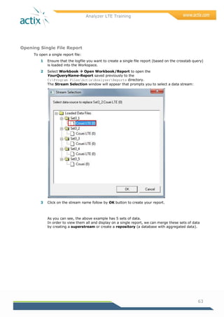 Analyzer LTE Training
63
Opening Single File Report
To open a single report file:
1 Ensure that the logfile you want to create a single file report (based on the crosstab query)
is loaded into the Workspace.
2 Select Workbook  Open Workbook/Report to open the
YourQueryName-Report saved previously to the
C:Program FilesActixAnalyzerReports directory.
The Stream Selection window will appear that prompts you to select a data stream:
3 Click on the stream name follow by OK button to create your report.
As you can see, the above example has 5 sets of data.
In order to view them all and display on a single report, we can merge these sets of data
by creating a superstream or create a repository (a database with aggregated data).
 