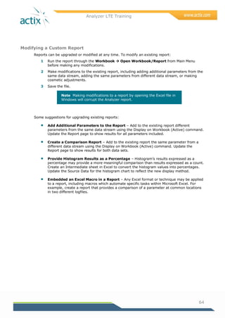 Analyzer LTE Training
64
Modifying a Custom Report
Reports can be upgraded or modified at any time. To modify an existing report:
1 Run the report through the Workbook  Open Workbook/Report from Main Menu
before making any modifications.
2 Make modifications to the existing report, including adding additional parameters from the
same data stream, adding the same parameters from different data stream, or making
cosmetic adjustments.
3 Save the file.
Note Making modifications to a report by opening the Excel file in
Windows will corrupt the Analyzer report.
Some suggestions for upgrading existing reports:
 Add Additional Parameters to the Report – Add to the existing report different
parameters from the same data stream using the Display on Workbook (Active) command.
Update the Report page to show results for all parameters included.
 Create a Comparison Report – Add to the existing report the same parameter from a
different data stream using the Display on Workbook (Active) command. Update the
Report page to show results for both data sets.
 Provide Histogram Results as a Percentage – Histogram‘s results expressed as a
percentage may provide a more meaningful comparison than results expressed as a count.
Create an Intermediate sheet in Excel to convert the histogram values into percentages.
Update the Source Data for the histogram chart to reflect the new display method.
 Embedded an Excel Macro in a Report – Any Excel format or technique may be applied
to a report, including macros which automate specific tasks within Microsoft Excel. For
example, create a report that provides a comparison of a parameter at common locations
in two different logfiles.
 