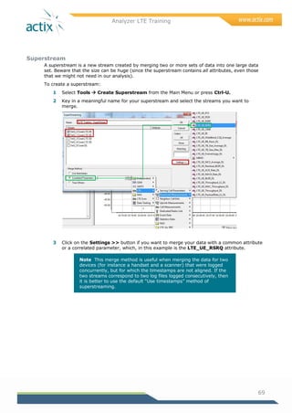 Analyzer LTE Training
69
Superstream
A superstream is a new stream created by merging two or more sets of data into one large data
set. Beware that the size can be huge (since the superstream contains all attributes, even those
that we might not need in our analysis).
To create a superstream:
1 Select Tools  Create Superstream from the Main Menu or press Ctrl-U.
2 Key in a meaningful name for your superstream and select the streams you want to
merge.
3 Click on the Settings >> button if you want to merge your data with a common attribute
or a correlated parameter, which, in this example is the LTE_UE_RSRQ attribute.
Note This merge method is useful when merging the data for two
devices (for instance a handset and a scanner) that were logged
concurrently, but for which the timestamps are not aligned. If the
two streams correspond to two log files logged consecutively, then
it is better to use the default ―Use timestamps‖ method of
superstreaming.
 