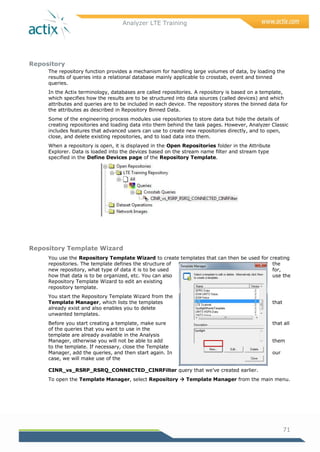 Analyzer LTE Training
71
Repository
The repository function provides a mechanism for handling large volumes of data, by loading the
results of queries into a relational database mainly applicable to crosstab, event and binned
queries.
In the Actix terminology, databases are called repositories. A repository is based on a template,
which specifies how the results are to be structured into data sources (called devices) and which
attributes and queries are to be included in each device. The repository stores the binned data for
the attributes as described in Repository Binned Data.
Some of the engineering process modules use repositories to store data but hide the details of
creating repositories and loading data into them behind the task pages. However, Analyzer Classic
includes features that advanced users can use to create new repositories directly, and to open,
close, and delete existing repositories, and to load data into them.
When a repository is open, it is displayed in the Open Repositories folder in the Attribute
Explorer. Data is loaded into the devices based on the stream name filter and stream type
specified in the Define Devices page of the Repository Template.
Repository Template Wizard
You use the Repository Template Wizard to create templates that can then be used for creating
repositories. The template defines the structure of the
new repository, what type of data it is to be used for,
how that data is to be organized, etc. You can also use the
Repository Template Wizard to edit an existing
repository template.
You start the Repository Template Wizard from the
Template Manager, which lists the templates that
already exist and also enables you to delete
unwanted templates.
Before you start creating a template, make sure that all
of the queries that you want to use in the
template are already available in the Analysis
Manager, otherwise you will not be able to add them
to the template. If necessary, close the Template
Manager, add the queries, and then start again. In our
case, we will make use of the
CINR_vs_RSRP_RSRQ_CONNECTED_CINRFilter query that we‘ve created earlier.
To open the Template Manager, select Repository  Template Manager from the main menu.
 