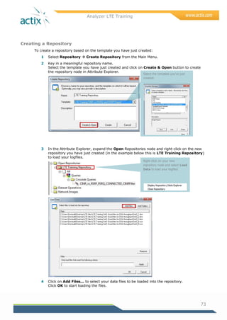 Analyzer LTE Training
73
Creating a Repository
To create a repository based on the template you have just created:
1 Select Repository  Create Repository from the Main Menu.
2 Key in a meaningful repository name.
Select the template you have just created and click on Create & Open button to create
the repository node in Attribute Explorer.
3 In the Attribute Explorer, expand the Open Repositories node and right-click on the new
repository you have just created (in the example below this is LTE Training Repository)
to load your logfiles.
4 Click on Add Files... to select your data files to be loaded into the repository.
Click OK to start loading the files.
Select the template you’ve just
created:
Right-click on your new
repository node and select Load
Data to load your logfiles
 