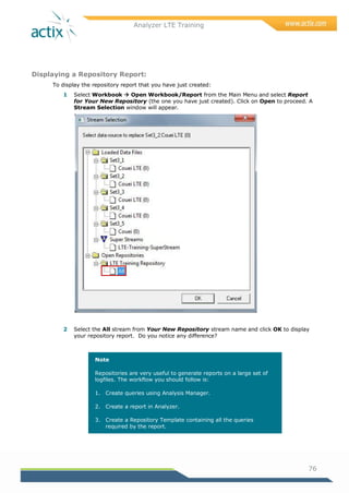 Analyzer LTE Training
76
Displaying a Repository Report:
To display the repository report that you have just created:
1 Select Workbook  Open Workbook/Report from the Main Menu and select Report
for Your New Repository (the one you have just created). Click on Open to proceed. A
Stream Selection window will appear.
2 Select the All stream from Your New Repository stream name and click OK to display
your repository report. Do you notice any difference?
Note
Repositories are very useful to generate reports on a large set of
logfiles. The workflow you should follow is:
1. Create queries using Analysis Manager.
2. Create a report in Analyzer.
3. Create a Repository Template containing all the queries
required by the report.
 