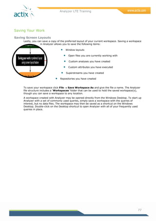 Analyzer LTE Training
77
Saving Your Work
Saving Screen Layouts
Lastly, you can save a copy of the preferred layout of your current workspace. Saving a workspace
in Analyzer allows you to save the following items:
 Window layouts
 Open files you are currently working with
 Custom analyses you have created
 Custom attributes you have executed
 Superstreams you have created
 Repositories you have created
To save your workspace click File  Save Workspace As and give the file a name. The Analyzer
file structure includes a ‗Workspaces‘ folder that can be used to hold the saved workspace(s),
though you can save a workspace to any location.
A workspace created with Analyzer may be opened directly from the Windows Desktop. To start up
Analyzer with a set of commonly used queries, simply save a workspace with the queries of
interest, but no data files. The workspace may then be saved as a shortcut on the Windows
Desktop. Double-click on the Desktop shortcut to open Analyzer with all of your frequently used
queries in place.
 