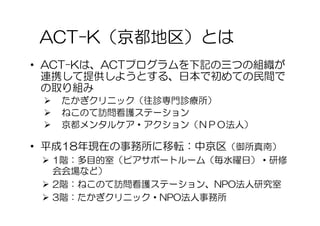 ACT-K（京都地区）とは
• ACT-Kは、ACTプログラムを下記の三つの組織が
  連携して提供しようとする、日本で初めての民間で
  の取り組み
    たかぎクリニック（往診専門診療所）
    ねこのて訪問看護ステーション
    京都メンタルケア・アクション（ＮＰＯ法人）

• 平成18年現在の事務所に移転：中京区（御所真南）
  1階：多目的室（ピアサポートルーム（毎水曜日）・研修
   会会場など）
  2階：ねこのて訪問看護ステーション、NPO法人研究室
  3階：たかぎクリニック・NPO法人事務所
 