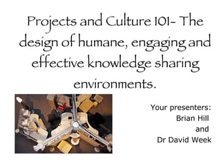 Projects and Culture 101- The design of humane, engaging and effective knowledge sharing environments. Your presenters: Brian Hill  and  Dr David Week 