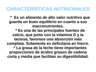 CARACTERÍSTICAS NUTRICINALES *  Es un alimento de alto valor nutritivo que guarda un buen equilibrio en cuanto a sus macronutrientes. * Es una de las principales fuentes de calcio, que junto con la vitamina D y la lactosa, favorece una absorción más completa. Solamente es deficitaria en hierro. * La grasa de la leche tiene importantes proporciones de ácidos grasos de cadena corta y media que facilitan su digestibilidad. 