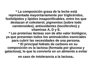 * La composición grasa de la leche está representada mayoritariamente por triglicéridos, fosfolípidos y lípidos insaponificables, entre los que destacan el colesterol, pigmentos (sobre todo carotenoides), antioxidantes (tocoferoles) y vitaminas A, D y E. * Las proteínas lácteas son de alto valor biológico, ya que presentan todos los aminoácidos esenciales para cubrir las necesidades de una persona. * El principal hidrato de carbono en su composición es la lactosa (formada por glucosa y galactosa), lo que la convierte en un alimento a evitar en caso de intolerancia a la lactosa . 