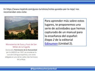 @Spanishteacherjavierleal
En https://www.riojatrek.com/guias-turisticos/visitas-guiadas-por-la-rioja/ nos
recomiendan esta visita:
Para aprender más sobre estos
lugares, te proponemos una
serie de actividades que hemos
capturado de un manual para
la enseñanza del español:
Etapa 2 de la editorial
Edinumen (Unidad 2).
 
