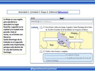 @Spanishteacherjavierleal
La Rioja es una región
para perderse y
descubrir tu lugar
favorito. Logroño es la
capital y la ciudad más
grande. Está al
norte, en el límite con
Navarra.
Santo Domingo de la
Calzada es el segundo
pueblo más importante,
porque está dentro de
la ruta del Camino de
Santiago.
Actividad 1. (Unidad 2. Etapa 2. Editorial Edinumen)
 