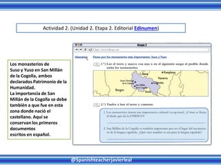 @Spanishteacherjavierleal
Los monasterios de
Suso y Yuso en San Millán
de la Cogolla, ambos
declarados Patrimonio de la
Humanidad.
La importancia de San
Millán de la Cogolla se debe
también a que fue en esta
zona donde nació el
castellano. Aquí se
conservan los primeros
documentos
escritos en español.
Actividad 2. (Unidad 2. Etapa 2. Editorial Edinumen)
 