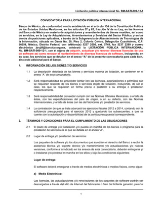 Licitación pública internacional No. BM-SATI-009-12-1


                 CONVOCATORIA PARA LICITACIÓN PÚBLICA INTERNACIONAL

Banco de México, de conformidad con lo establecido en el artículo 134 de la Constitución Política
de los Estados Unidos Mexicanos, en los artículos 57 y 62, fracción IV de su Ley, en las Normas
del Banco de México en materia de adquisiciones y arrendamientos de bienes muebles, así como
de servicios, en la Ley de Adquisiciones, Arrendamientos y Servicios del Sector Público, y en las
demás disposiciones aplicables, a través de la Subgerencia de Abastecimiento de Tecnologías de
la Información, ubicada en Gante No. 20, Piso 2, Colonia Centro, Delegación Cuauhtémoc, C.P.
06059, México, Distrito Federal, con teléfono(s) 5237 2000, ext. 5748, fax 5237 2299 y correo
electrónico jtrujill@banxico.org.mx, celebrará la LICITACIÓN PÚBLICA INTERNACIONAL
No. BM-SATI-009-12-1, con el objeto de adquirir, actualizar y/o renovar diversas licencias de uso
de software así como renovar el mantenimiento de diversas licencias de software, incluyendo, en
su caso, los servicios que se detallan en el anexo “A” de la presente convocatoria para cada bien,
sin costo adicional para el Banco.

1.   INFORMACIÓN DE LOS BIENES Y/O SERVICIOS

     1.1   La descripción detallada de los bienes y servicios materia de licitación, se contienen en el
           anexo “A” de esta convocatoria.

     1.2   Será responsabilidad del proveedor contar con las licencias, autorizaciones o permisos que
           se requieran respecto de los bienes o servicios objeto de licitación, incluyendo, de ser el
           caso, los que se requieran en forma previa o posterior a su entrega o prestación
           respectivamente.

     1.3   Será responsabilidad del proveedor cumplir con las Normas Oficiales Mexicanas, o a falta de
           éstas, con las especificaciones del país de origen, o en su defecto, con las Normas
           Internacionales, y a falta de éstas con las del fabricante y/o prestador de servicios.

     1.4   La contratación de que se trata abarcará los ejercicios fiscales 2012 a 2014, contando con la
           suficiencia presupuestal para el ejercicio 2012 y quedando los subsecuentes, a que se
           cuente con la autorización y disponibilidad de la partida presupuestal correspondiente.

2.   TÉRMINOS Y CONDICIONES PARA EL CUMPLIMIENTO DE LAS OBLIGACIONES

     2.1   El plazo de entrega y/o instalación y/o puesta en marcha de los bienes o programa para la
           prestación de servicios es el que se detalla en el anexo “A”.

     2.2   Lugar de entrega y/o prestación de servicios:

           Los paquetes de software y/o los documentos que acrediten el derecho del Banco a recibir la
           asistencia técnica y/o soporte técnico y/o mantenimiento y/o actualizaciones y/o nuevas
           versiones, conforme a lo indicado en los anexos de esta convocatoria, deberán entregarse y/
           o instalarse y/o ponerse en marcha en los sitios y bajo las condiciones siguientes:

           Lugar de entrega:

           El software deberá entregarse a través de medios electrónicos o medios físicos, como sigue:

           a) Medio Electrónico:

           Las licencias, las actualizaciones y/o renovaciones de los paquetes de software podrán ser
           descargadas a través del sitio de Internet del fabricante o bien del licitante ganador, para tal


                                                   1
 