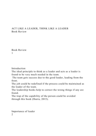 ACT LIKE A LEADER, THINK LIKE A LEADER
Book Review
Book Review
1
Introduction
The ideal principle to think as a leader and acts as a leader is
found to be very much needed in the team.
The team gets success due to the good leader, leading from the
front.
The job could be redefined if the process could be maintained as
the leader of the team.
The leadership books help to correct the wrong things if any are
found.
The trap of the capability of the person could be avoided
through this book (Ibarra, 2015).
Importance of leader
2
 