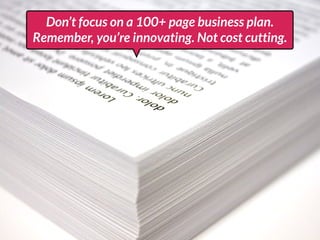 Don’t focus on a 100+ page business plan.
Remember, you’re innovating. Not cost cutting.
 