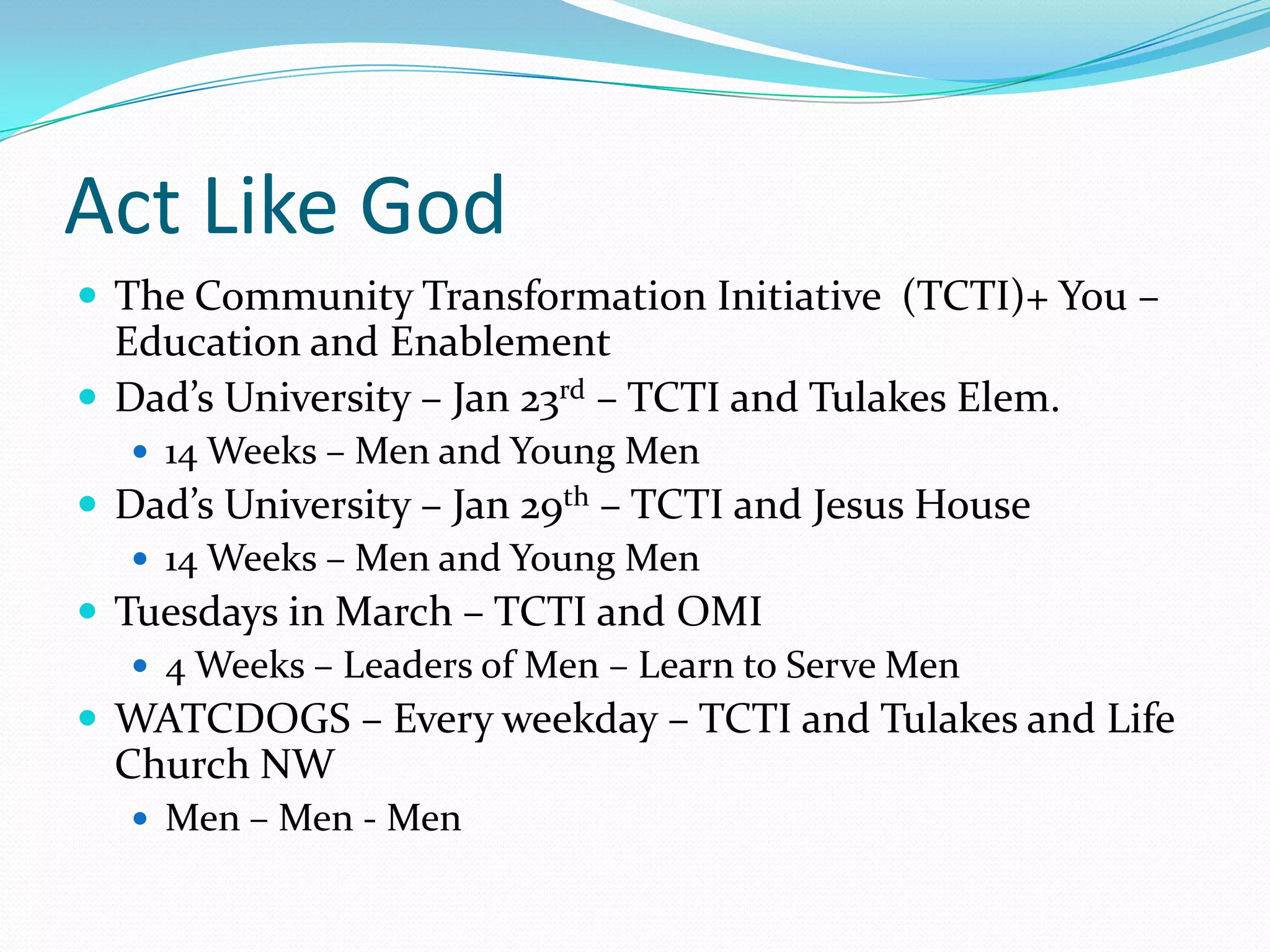 Act Like God
 The Community Transformation Initiative (TCTI)+ You –

Education and Enablement
 Dad’s University – Jan 23rd – TCTI and Tulakes Elem.
 14 Weeks – Men and Young Men

 Dad’s University – Jan 29th – TCTI and Jesus House
 14 Weeks – Men and Young Men
 Tuesdays in March – TCTI and OMI
 4 Weeks – Leaders of Men – Learn to Serve Men
 WATCDOGS – Every weekday – TCTI and Tulakes and Life

Church NW
 Men – Men - Men

 