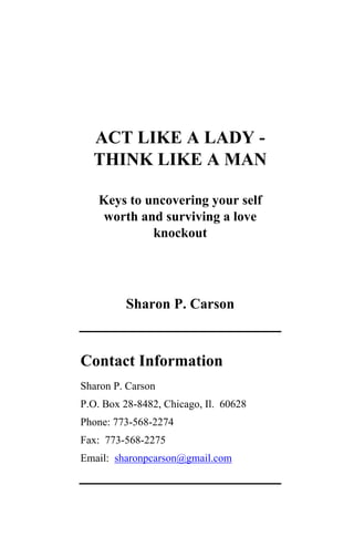 ACT LIKE A LADY -
  THINK LIKE A MAN

   Keys to uncovering your self
   worth and surviving a love
            knockout




         Sharon P. Carson



Contact Information
Sharon P. Carson
P.O. Box 28-8482, Chicago, Il. 60628
Phone: 773-568-2274
Fax: 773-568-2275
Email: sharonpcarson@gmail.com
 
