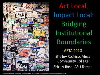 Act Local, Impact Local: Bridging Institutional Boundaries AETA 2010 Shelley Rodrigo, Mesa Community College Shirley Rose, ASU Tempe cc licensed flickr photo by Thomas Hawk: http://flickr.com/photos/thomashawk/313352904/ 